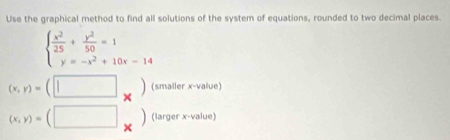 Use the graphical method to find all solutions of the system of equations, rounded to two decimal places.
beginarrayl  x^2/25 + y^2/50 =1 y=-x^2+10x-14endarray.
(x,y)=(□ _*  (smaller x -value) 
(larger x -value)
(x,y)=(□ ×