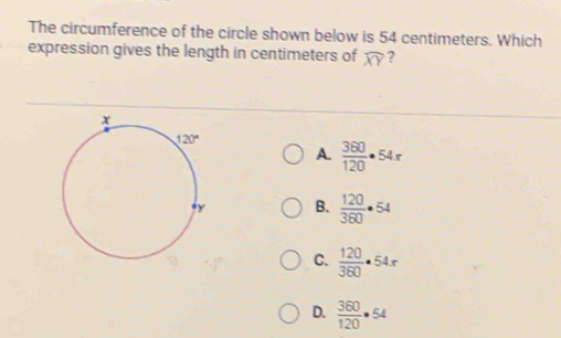 The circumference of the circle shown below is 54 centimeters. Which
expression gives the length in centimeters of widehat XY ?
A.  360/120 · 54x
B.  120/360 · 54
C.  120/360 · 54x
D.  360/120 · 54