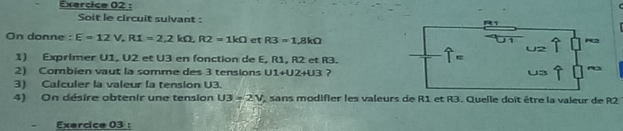 Soit le circuit suivant : 
On donne : E=12V, R1=2, 2kOmega , R2=1kOmega et R3=1.8kOmega
1) Exprimer U1, U2 et U3 en fonction de E, R1, R2 et R3.
widehat T=
2) Combien vaut la somme des 3 tensions U1+U2+U3 ? 
3) Calculer la valeur la tension U3. 
4) On désire obtenir une tension U3=2V sans modifier les valeurs de R1 et R3. Quelle doit être la valeur de R2 
= Exercice 03 :