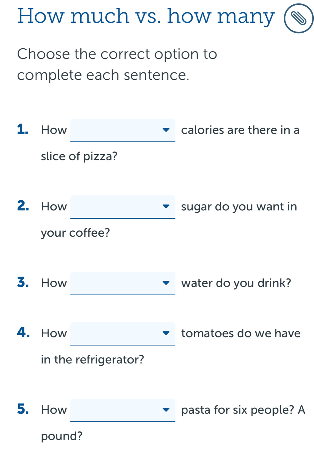 How much vs. how many 
Choose the correct option to 
complete each sentence. 
1. How calories are there in a 
_ 
_ 
slice of pizza? 
2. How sugar do you want in 
your coffee? 
3. How water do you drink? 
4. How tomatoes do we have 
in the refrigerator? 
5. How pasta for six people? A 
_ 
pound?