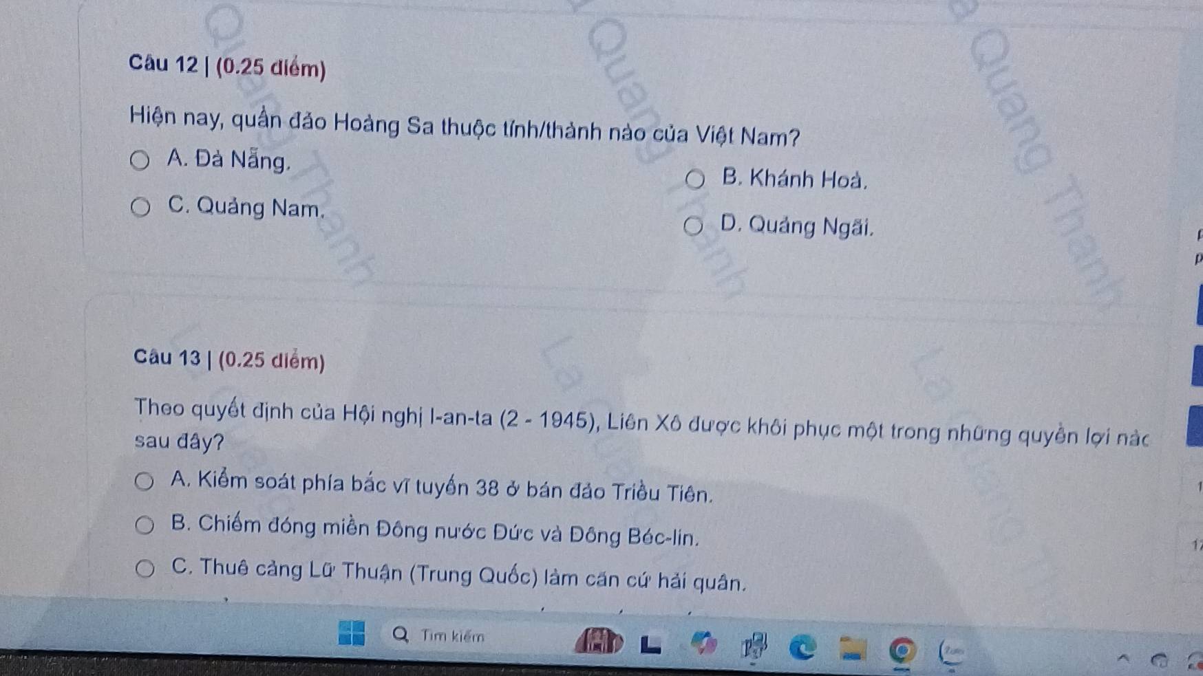 (0.25 diểm)
Hiện nay, quần đảo Hoàng Sa thuộc tính/thành nào của Việt Nam?
A. Đà Nẵng. B. Khánh Hoà.
C. Quảng Nam. D. Quảng Ngãi.
Câu 13 | (0.25 diểm)
Theo quyết định của Hội nghị I-an-ta (2 - 1945), Liên Xô được khôi phục một trong những quyền lợi nàc
sau đây?
A. Kiểm soát phía bắc vĩ tuyển 38 ở bán đảo Triều Tiên.
B. Chiếm đóng miền Đông nước Đức và Đông Béc-lin.
1
C. Thuê cảng Lữ Thuận (Trung Quốc) làm căn cứ hải quân.
Tim kiểm