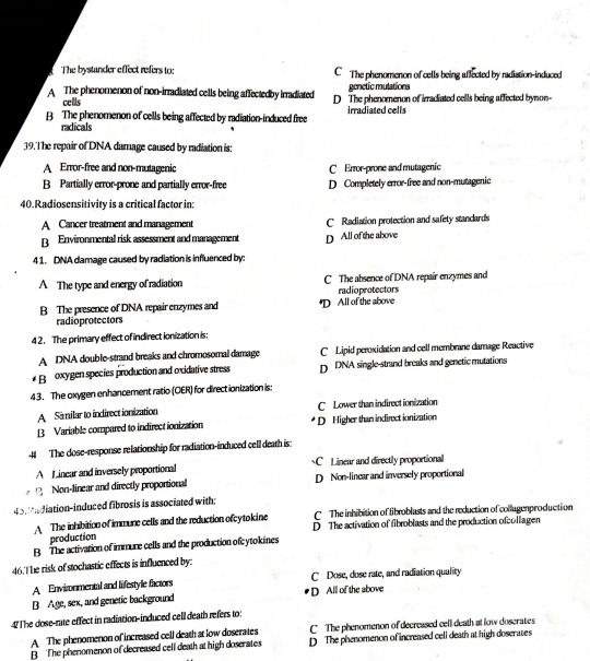 The bystander effect refers to: C The phenomenon of cells being affected by radistion-induced
genetic mulations
A The phenomenon of non-irradiated cells being affectedby irradiated D The phenomenon of irradiated cells being affected bynon-
cells
B The phenomenon of cells being affected by radiation-induced free irradiated cells
radicals
39. The repair of DNA damage caused by radiation is:
A Error-free and non-mutagenic C Error-prone and mutagenic
B Partially error-prone and partially error-free D Completely error-free and non-mutagenic
40.Radiosensitivity is a critical factor in:
A Cancer treatment and management C Radiation protection and safety standards
B Environmental risk assessment and management D All of the above
4 1. DNA damage caused by radlation is influenced by:
A The type and energy of radiation C The absence of DNA repair enzymes and
radioprotectors
B The presence of DNA repair enzymes and *D All of the above
radioprotectors
4 2. The primary effect of indirect ionization is:
A DNA double-strand breaks and chromosomal damage C Lipid peroxidation and cell membrane damage Reactive
Br oxygen species production and oxidative stress D DNA single-strand breaks and genetic mutations
43. The oxygen enhancement ratio (OER) for direct ionization is:
A Similar to indirect ionization C Lower than indirect ionization
B Variable compared to indirectionization D Higher than indirect ionization
4 The dose-response relationship for radiation-induced cell death is
A Linear and inversely proportional C  Linear and directly proportional
2 Non-linear and directly proportional D Non-linear and inversely proportional
43. 'ndiation-induced fibrosis is associated with:
C The inhibition of fibroblasts and the reduction of collugenproduction
A The inhibition of immune cells and the reduction ofcytokine D The activation of fibroblasts and the production ofcollagen
production
B The activation of immure cells and the production ofcytokines
46.T he risk of stochastic effects is influenced by:
A Envimnmental and lifestyle factors C Dose, dose rate, and rudiation quality
B Age, sex, and genetic background D All of the above
47The dose-rate effect in radiation-induced cell death refers to:
A The phenomenon of increased cell death at low doserates C The phenomenon of decreased cell death at low doscrates
B The phenomenon of decreased cell death at high doserates D The phenomenon of increased celi death at high doserates