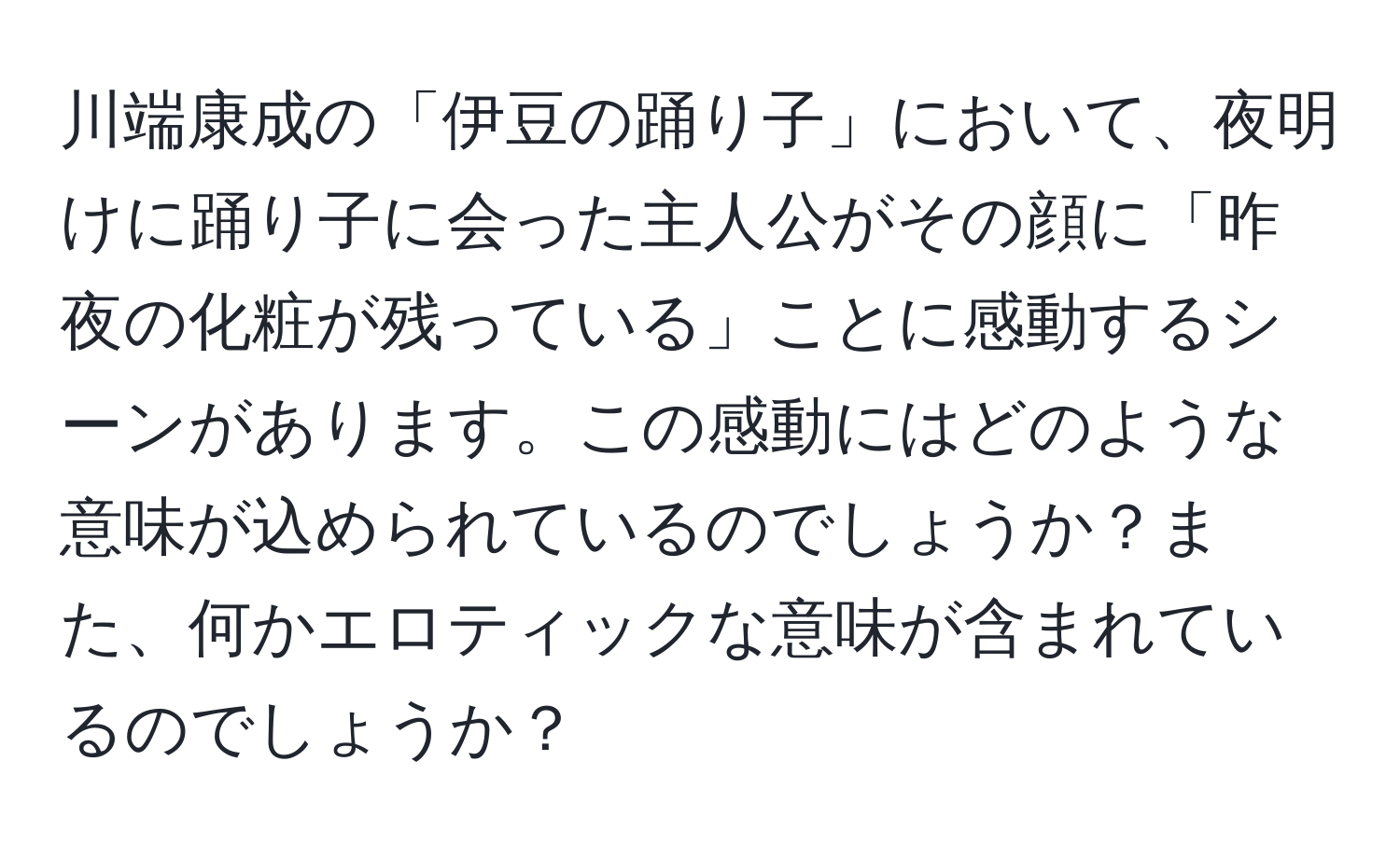 川端康成の「伊豆の踊り子」において、夜明けに踊り子に会った主人公がその顔に「昨夜の化粧が残っている」ことに感動するシーンがあります。この感動にはどのような意味が込められているのでしょうか？また、何かエロティックな意味が含まれているのでしょうか？