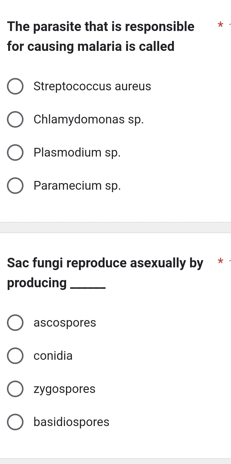 The parasite that is responsible *
for causing malaria is called
Streptococcus aureus
Chlamydomonas sp.
Plasmodium sp.
Paramecium sp.
Sac fungi reproduce asexually by *
producing_
ascospores
conidia
zygospores
basidiospores