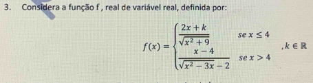 Considera a função f , real de variável real, definida por:
f(x)=beginarrayl  (2x+k)/sqrt(x^2+9) sex≤ 4  (x-4)/sqrt(x^2-3x)-2 sex>4endarray. , k∈ R