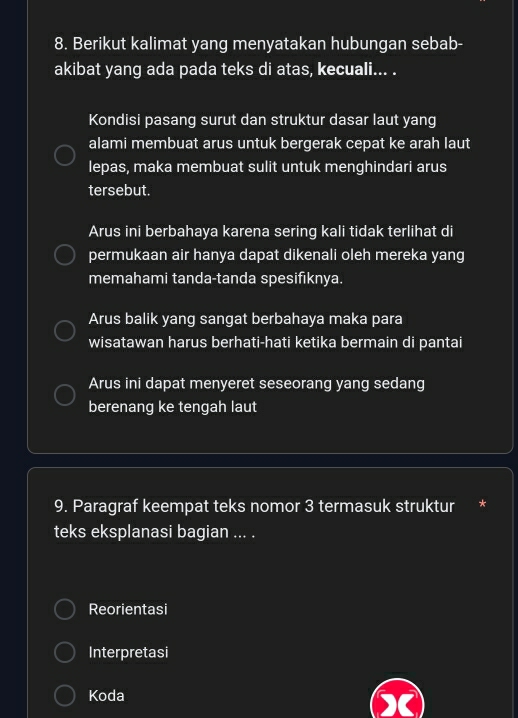 Berikut kalimat yang menyatakan hubungan sebab-
akibat yang ada pada teks di atas, kecuali... .
Kondisi pasang surut dan struktur dasar laut yang
alami membuat arus untuk bergerak cepat ke arah laut
lepas, maka membuat sulit untuk menghindari arus
tersebut.
Arus ini berbahaya karena sering kali tidak terlihat di
permukaan air hanya dapat dikenali oleh mereka yang
memahami tanda-tanda spesifıknya.
Arus balik yang sangat berbahaya maka para
wisatawan harus berhati-hati ketika bermain di pantai
Arus ini dapat menyeret seseorang yang sedang
berenang ke tengah laut
9. Paragraf keempat teks nomor 3 termasuk struktur *
teks eksplanasi bagian ... .
Reorientasi
Interpretasi
Koda