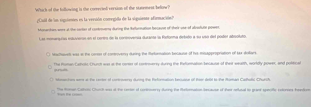 Which of the following is the corrected version of the statement below?
¿Cuál de las siguientes es la versión corregida de la siguiente afirmación?
Monarchies were at the center of controversy during the Reformation because of their use of absolute power,
Las monarquías estuvieron en el centro de la controversía durante la Reforma debido a su uso del poder absoluto.
Machiavelli was at the center of controversy during the Reformation because of his misappropriation of tax dollars.
The Roman Catholic Church was at the center of controversy during the Reformation because of their wealth, worldly power, and political
pursuits.
Monarchies were at the center of controversy during the Reformation becuase of thier debt to the Roman Catholic Church.
The Roman Catholic Church was at the center of controversy during the Reformation because of their refusal to grant specific colonies freedom
from the crown