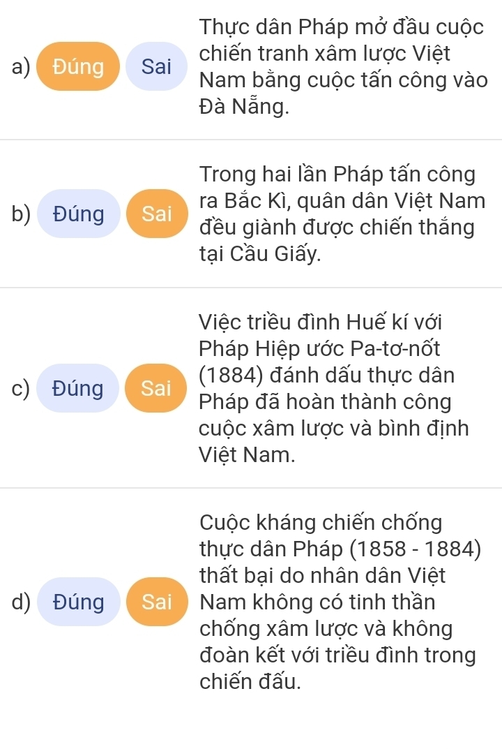 Thực dân Pháp mở đầu cuộc 
chiến tranh xâm lược Việt 
a) Đúng Sai Nam bằng cuộc tấn công vào 
Đà Nẵng. 
Trong hai lần Pháp tấn công 
b) Đúng Sai ra Bắc Kì, quân dân Việt Nam 
đều giành được chiến thắng 
tại Cầu Giấy. 
Việc triều đình Huế kí với 
Pháp Hiệp ước Pa-tơ-nốt 
(1884) đánh dấu thực dân 
c) Đúng Sai Pháp đã hoàn thành công 
cuộc xâm lược và bình định 
Việt Nam. 
Cuộc kháng chiến chống 
thực dân Pháp (1858 - 1884) 
thất bại do nhân dân Việt 
d) Đúng Sai Nam không có tinh thần 
chống xâm lược và không 
đoàn kết với triều đình trong 
chiến đấu.