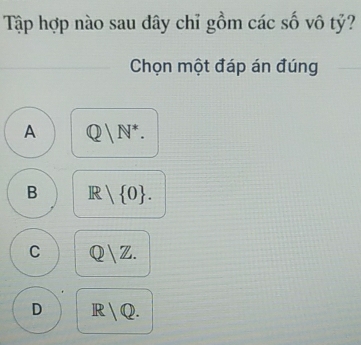 Tập hợp nào sau dây chỉ gồm các số vô tỷ?
Chọn một đáp án đúng
A Q/N^*.
B R| 0.
C Q/Z.
D IR  v