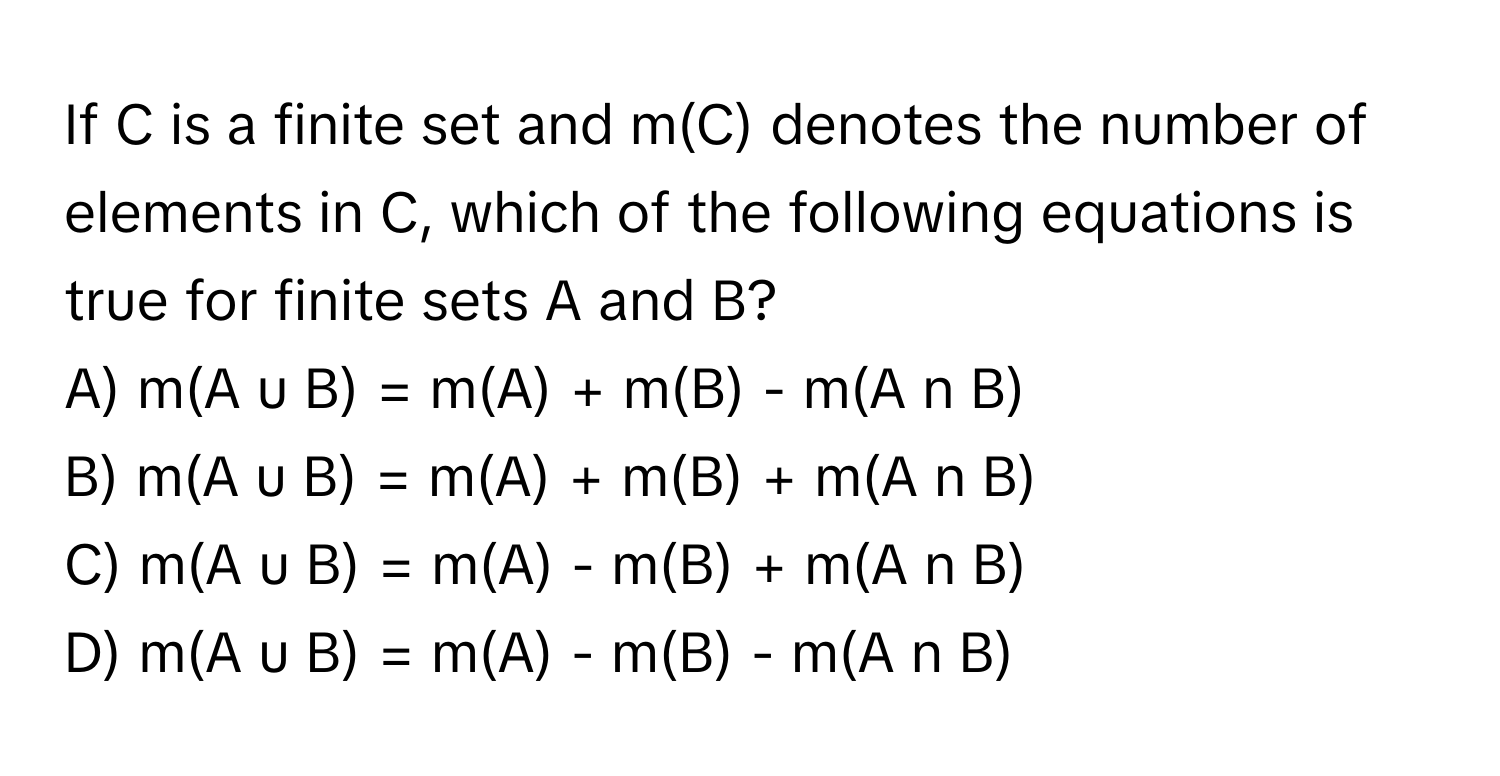 If C is a finite set and m(C) denotes the number of elements in C, which of the following equations is true for finite sets A and B?

A) m(A u B) = m(A) + m(B) - m(A n B)
B) m(A u B) = m(A) + m(B) + m(A n B)
C) m(A u B) = m(A) - m(B) + m(A n B)
D) m(A u B) = m(A) - m(B) - m(A n B)