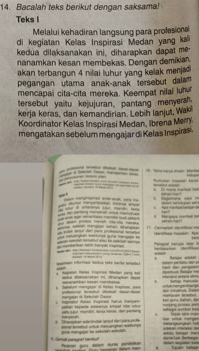 Bacalah teks berikut dengan saksama!
Teks I
Melalui kehadiran langsung para profesional
di kegiatan Kelas Inspirasi Medan yang kali
kedua dilaksanakan ini, diharapkan dapat me-
nanamkan kesan membekas. Dengan demikian,
akan terbangun 4 nilai luhur yang kelak menjadi
pegangan utama anak-anak tersebut dalam
mencapai cita-cita mereka. Keempat nilai luhur
tersebut yaitu kejujuran, pantang menyerah,
kerja keras, dan kemandirian. Lebih lanjut, Wakil
Koordinator Kelas Inspirasi Medan, Ibrena Merry,
mengatakan sebelum mengajar di Kelas Inspirasi,
uaw profésional tersebut dibékali dasar-dasar 16. Toma karya imiah: Marbiu
Jegajar di Sekolan Dasar manajemen Juras
un porrusnan lesson oly.
hidupa
o t  Ao   abe r ten ca  rón nra  s et teseout sdalah . . . Rumusan masalal karn
a en W   ed n 5  
rate/ (hl5.2 18 Maard 20115 a. Di meng mantast bel
Telos E soharl-harl?
Balam menginspirasi ansk-anak, para ins b. Bagaimans cars m
antor ditunfut menyampaikan minimal empar  dalám kæhidupan sohe
nai luður di antaranya jujur, mandir, kerjo c. Apa maríast belajar de
was can pantang menmnth untuk memotival har??
msk-inak agar senan ass memilki budi pekani d. Mengapa manfast be
her dalam proses meraih cita-cita mereka seharl-han?
a himya, setelah mongajar schan, diharapkan 17. Cermatian idantifikasi ma
aa sndak lanjul darí para profesional tersebut Identifikasi masalah: Ape
uas meluangkan wakturya guna mengajar ke bela
w oizh-sekolah tersebut atau ke sekolah lainnys
an memberikan lebih banyak inspirasi.  Paragraf berupa latar b
pader Bat:2p://edulaul kompésiens.con/201505/ Make berdasarkan identfika
(uspiczsl-manyatakan-yxsg-eras/as-2284t7/des adalah . .
d h 1 Mar 20 Belajar adalsh
isansan informasi kedua teks berita tersebut da am peršaku dn p
dslah . . . hasi dari pengalam
a Kagiatan Kalas Inspirasi Medan yang kali diperkust, Beïajar me
dua dilaksanakan ini, diharapkan dapt imoraksi antara stim.
menanamkan kosán mombekas. b. Setlep manusia
s Sabolum mengajar di Kelas Inspirasi, para untukmengembängk
profesional tersabut dibokall dasan-dasar dan minatmya, Dalan
mengajar di Sekolah Dasar. mampuan tersebut,
Inspirator Kelas Inspirasi harus meram  kan guru, bahan, dar
pakan kepada siswanya empat nilai luhu. runjang proses pom
jaltu jujur, mandirí, karja keras, dan pantang sebagal sumbar bk
a
menyerah Sejak Ishir man
Diharapkan ada tindak lanjut dari para profe- uar untuß mengen melangsungkan hid
sional tersebut untuk meluangkan waktunys 
guna mengajar ke sekolah-sekolah. adakan interaksi de  elslu belsjar men 
15. Carmati paragraf berikut!  dalam kəgiatan beï dunia luar Berbaga
Péranan guru dalam dunia pendidikan
Gur bereran dalam men d. Tujuán belajar