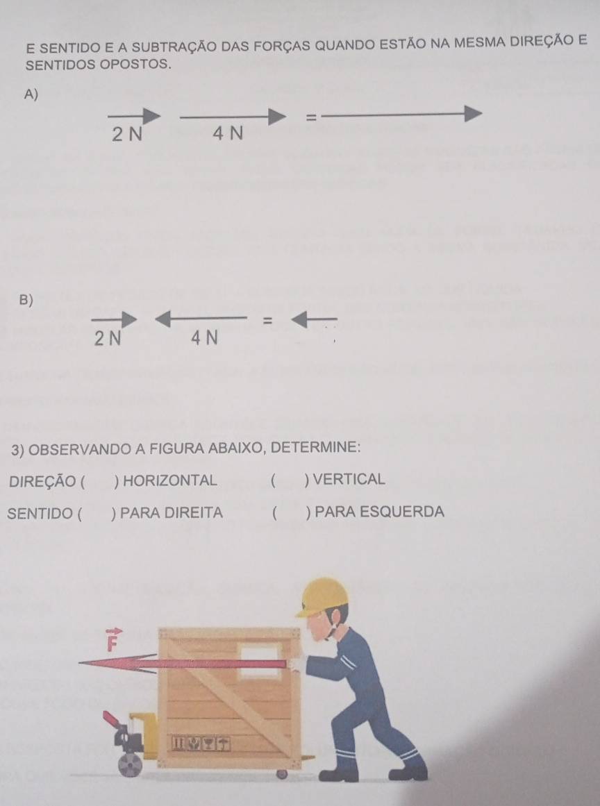 SENTIDO E A SUBTRAÇÃO DAS FORÇAS QUANDO ESTÃO NA MESMA DIREÇÃo E 
SENTIDOS OPOSTOS. 
A) 
=
2N 4 N
B) 
=
2 N 4 N 
3) OBSERVANDO A FIGURA ABAIXO, DETERMINE: 
DIREÇÃO ( ) HORIZONTAL  ) VERTICAL 
SENTIDO ( ) PARA DIREITA ( ) PARA ESQUERDA