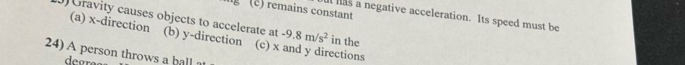 5 (c) remains constant
) Gravity causes objects to accelerate at ut has a negative acceleration. Its speed must be
(a) x -direction (b) y -direction (c) x and y directions
-9.8m/s^2 in the
24) A person throws a ball ?