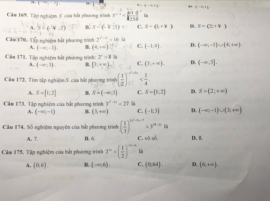 A. (-∈fty ;-3]· D. [-3,1]· D. (-3;1].
(-3;1).
Câu 169. Tập nghiệm S của bất phương trình 5^(x+2) là
A. S=(-4;2) B. S=(-4,1) C. S=(1;+not ) D. S=(2;+*)
Cầu 170. Tập nghiệm bất phương trình 2^(x^2)-3x<16la</tex>
C.
D.
A. (-∈fty ;-1). B. (4;+∈fty ) (-1;4). (-∈fty ;-1)∪ (4;+∈fty ).
Câu 171. Tập nghiệm bất phương trình: 2^x>8 là
A. (-∈fty ;3). B. [3;+∈fty ) C. (3;+∈fty ). D. (-∈fty ;3].
Câu 172. Tìm tập nghiệm S của bất phương trình ( 1/2 )^-x^2+3x
A. S=[1;2] B. S=(-∈fty ;1) C. S=(1;2) D. S=(2;+∈fty )
Câu 173. Tập nghiệm của bất phương trình 3^(x^2)-2x<27la</tex>
D.
A. (-∈fty ;-1) B. (3;+∈fty ) C. (-1;3) (-∈fty ;-1)∪ (3;+∈fty )
Câu 174. Số nghiệm nguyên của bất phương trình ( 1/3 )^2x^2-3x-7>3^(24-21) là
A. 7. B. 6. C. vô số. D. 8.
Câu 175. Tập nghiệm của bất phương trình 2^(3x) là
A. (0;6). B. (-∈fty ;6). C. (0;64). D. (6;+∈fty ).