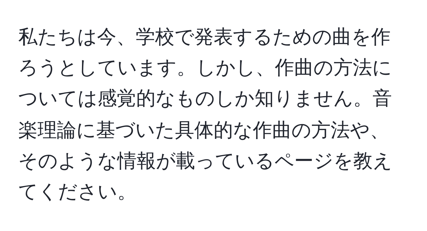 私たちは今、学校で発表するための曲を作ろうとしています。しかし、作曲の方法については感覚的なものしか知りません。音楽理論に基づいた具体的な作曲の方法や、そのような情報が載っているページを教えてください。