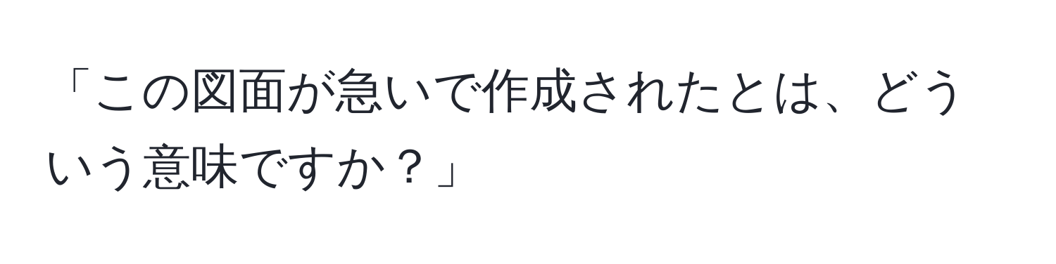 「この図面が急いで作成されたとは、どういう意味ですか？」