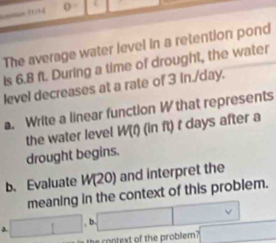 Nrentioon (1/34 0
The average water level in a retention pond
Is 6.8 ft. During a time of drought, the water
level decreases at a rate of 3 in./day.
a. Write a linear function W that represents
the water level W(f) (in ft) t days after a
drought begins.
b. Evaluate W(20) and interpret the
meaning in the context of this problem.
a. □ , b. □ 
e context of the problem? x_1+x_2= 8km/1+4km + 1/m 