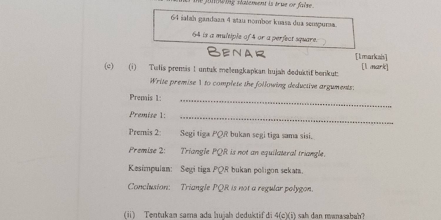 he jullowing statement is true or false .
64 ialah gandaan 4 atau nombor kuasa dua sempurna.
64 is a multiple of 4 or a perfect square. 
Benar [1markah] 
[l mark] 
(c) (i) Tulis premis 1 untuk melengkapkan hujah deduktif berikut: 
Write premise1to complete the following deductive arguments: 
Premis 1:_ 
Premise 1:_ 
Premis 2: Segi tiga PQR bukan segi tiga sama sisí. 
Premise 2: Triangle PQR is not an equilateral triangle. 
Kesimpulan: Segi tiga PQR bukan poligon sekata. 
Conclusion: Triangle PQR is not a regular polygon. 
(ii) Tentukan sama ada hujah deduktif di 4 (c)(i) sah dan munasabah?