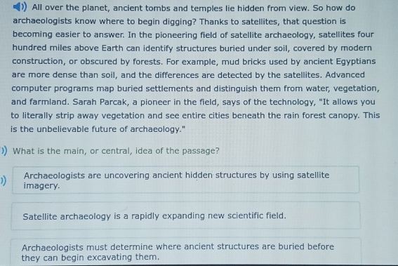 All over the planet, ancient tombs and temples lie hidden from view. So how do
archaeologists know where to begin digging? Thanks to satellites, that question is
becoming easier to answer. In the pioneering field of satellite archaeology, satellites four
hundred miles above Earth can identify structures buried under soil, covered by modern
construction, or obscured by forests. For example, mud bricks used by ancient Egyptians
are more dense than soil, and the differences are detected by the satellites. Advanced
computer programs map buried settlements and distinguish them from water, vegetation,
and farmland. Sarah Parcak, a pioneer in the field, says of the technology, "It allows you
to literally strip away vegetation and see entire cities beneath the rain forest canopy. This
is the unbelievable future of archaeology."
) What is the main, or central, idea of the passage?
Archaeologists are uncovering ancient hidden structures by using satellite
imagery.
Satellite archaeology is a rapidly expanding new scientific field.
Archaeologists must determine where ancient structures are buried before
they can begin excavating them.