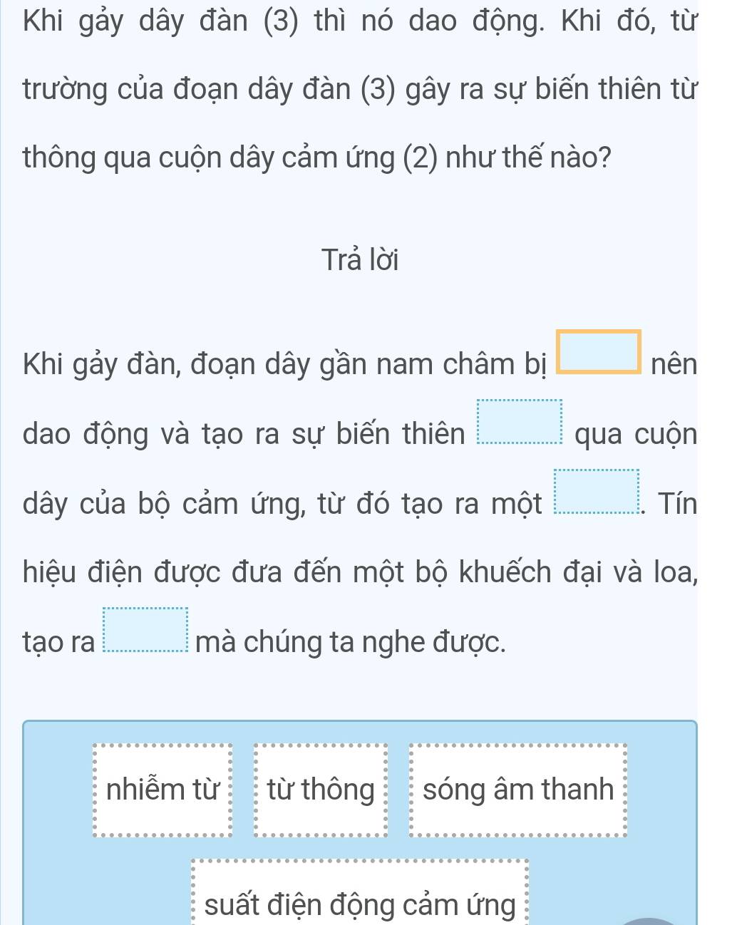 Khi gảy dây đàn (3) thì nó dao động. Khi đó, từ
trường của đoạn dây đàn (3) gây ra sự biến thiên từ
thông qua cuộn dây cảm ứng (2) như thế nào?
Trả lời
Khi gảy đàn, đoạn dây gần nam châm bị □ nên
dao động và tạo ra sự biến thiên beginarrayr a+a+a+a+a+a=□ qua cuộn
dây của bộ cảm ứng, từ đó tạo ra một □^(frac a)_ (π +·s ·s )/2 _ 3/2 ^circ  Tín
hiệu điện được đưa đến một bộ khuếch đại và loa,
tạo ra beginarrayr a+a+a+a+a+a+a+a=a+a+a=a+a+a=a  a/a   b/a   c/a  b+a+a+a+a+a+a+a+a+a+a+a+b mà chúng ta nghe được.
nhiễm từ từ thông sóng âm thanh
suất điện động cảm ứng