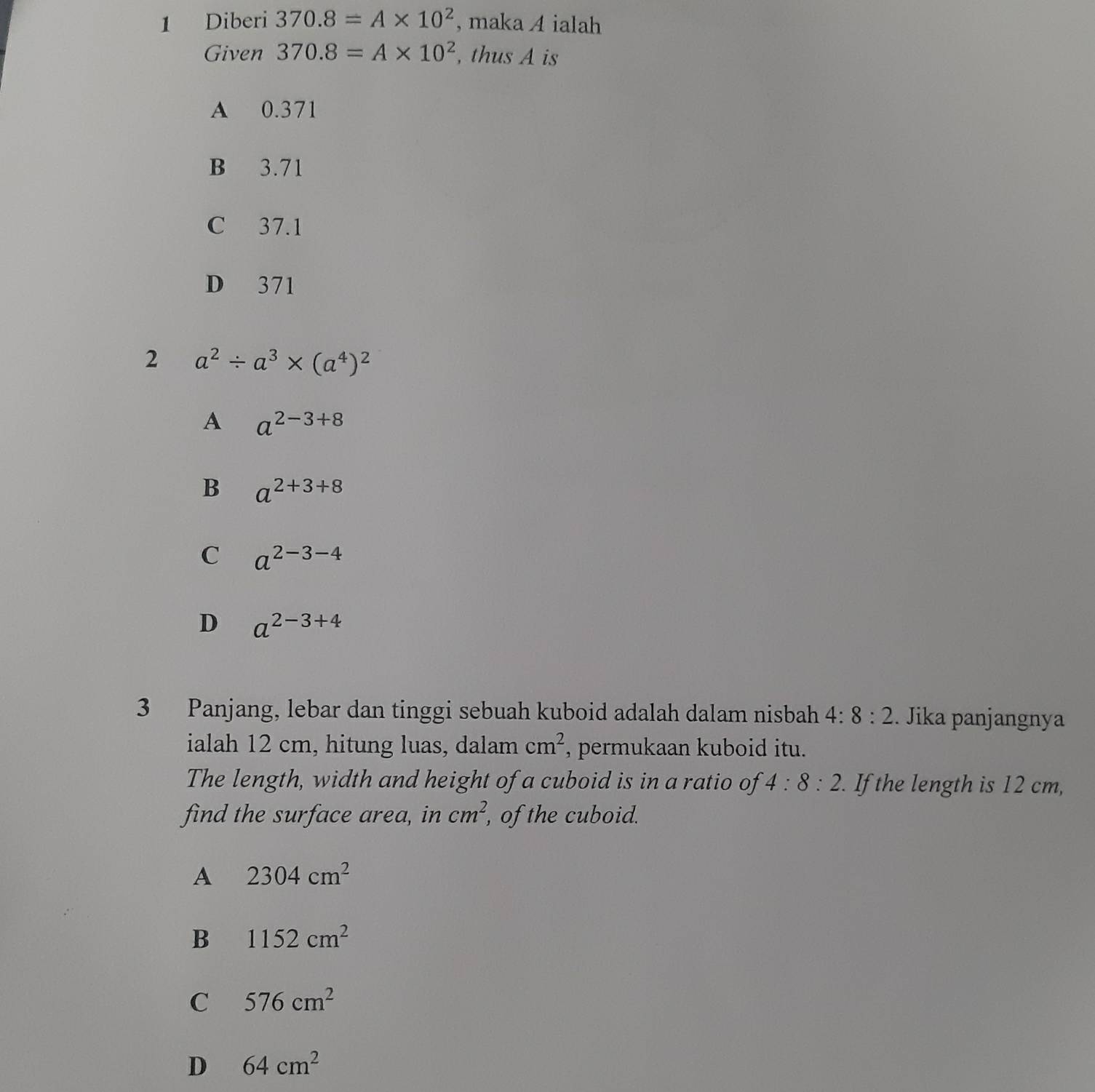 Diberi 370.8=A* 10^2 , maka A ialah
Given 370.8=A* 10^2 , thus A is
A 0.371
B 3.71
C 37.1
D 371
2 a^2/ a^3* (a^4)^2
A a^(2-3+8)
B a^(2+3+8)
C a^(2-3-4)
D a^(2-3+4)
3 Panjang, lebar dan tinggi sebuah kuboid adalah dalam nisbah 4:8:2. Jika panjangnya
ialah 12 cm, hitung luas, dalam cm^2 , permukaan kuboid itu.
The length, width and height of a cuboid is in a ratio of 4:8:2. If the length is 12 cm,
find the surface area, in cm^2, of the cuboid.
A 2304cm^2
B 1152cm^2
C 576cm^2
D 64cm^2