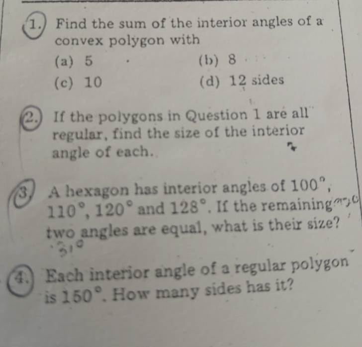 Find the sum of the interior angles of a
convex polygon with
(a) 5 (b) 8
(c) 10 (d) 12 sides
2. If the polygons in Question 1 are all
regular, find the size of the interior
angle of each.
3. A hexagon has interior angles of 100°,
110°, 120° and 128°. If the remaining 
two angles are equal, what is their size?
4. Each interior angle of a regular polygon
is 150°. How many sides has it?