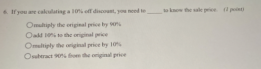 If you are calculating a 10% off discount, you need to _to know the sale price. (1 point)
multiply the original price by 90%
add 10% to the original price
multiply the original price by 10%
subtract 90% from the original price