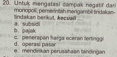 Untuk mengatasi dampak negatif dari
monopoli, pemerintah mengambil tindakan-
tindakan berikut, kecuali ....
a. subsidi
b. pajak
c. penerapan harga eceran tertinggi
d. operasi pasar
e. mendirikan perusahaan tandingan