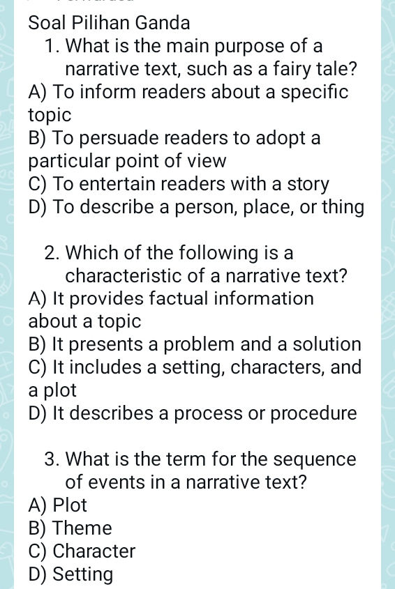 Soal Pilihan Ganda
1. What is the main purpose of a
narrative text, such as a fairy tale?
A) To inform readers about a specific
topic
B) To persuade readers to adopt a
particular point of view
C) To entertain readers with a story
D) To describe a person, place, or thing
2. Which of the following is a
characteristic of a narrative text?
A) It provides factual information
about a topic
B) It presents a problem and a solution
C) It includes a setting, characters, and
a plot
D) It describes a process or procedure
3. What is the term for the sequence
of events in a narrative text?
A) Plot
B) Theme
C) Character
D) Setting