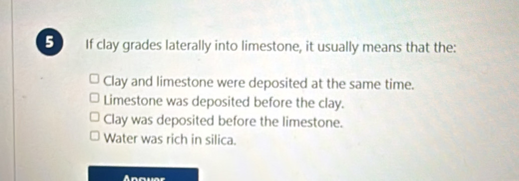 If clay grades laterally into limestone, it usually means that the:
Clay and limestone were deposited at the same time.
Limestone was deposited before the clay.
Clay was deposited before the limestone.
Water was rich in silica.