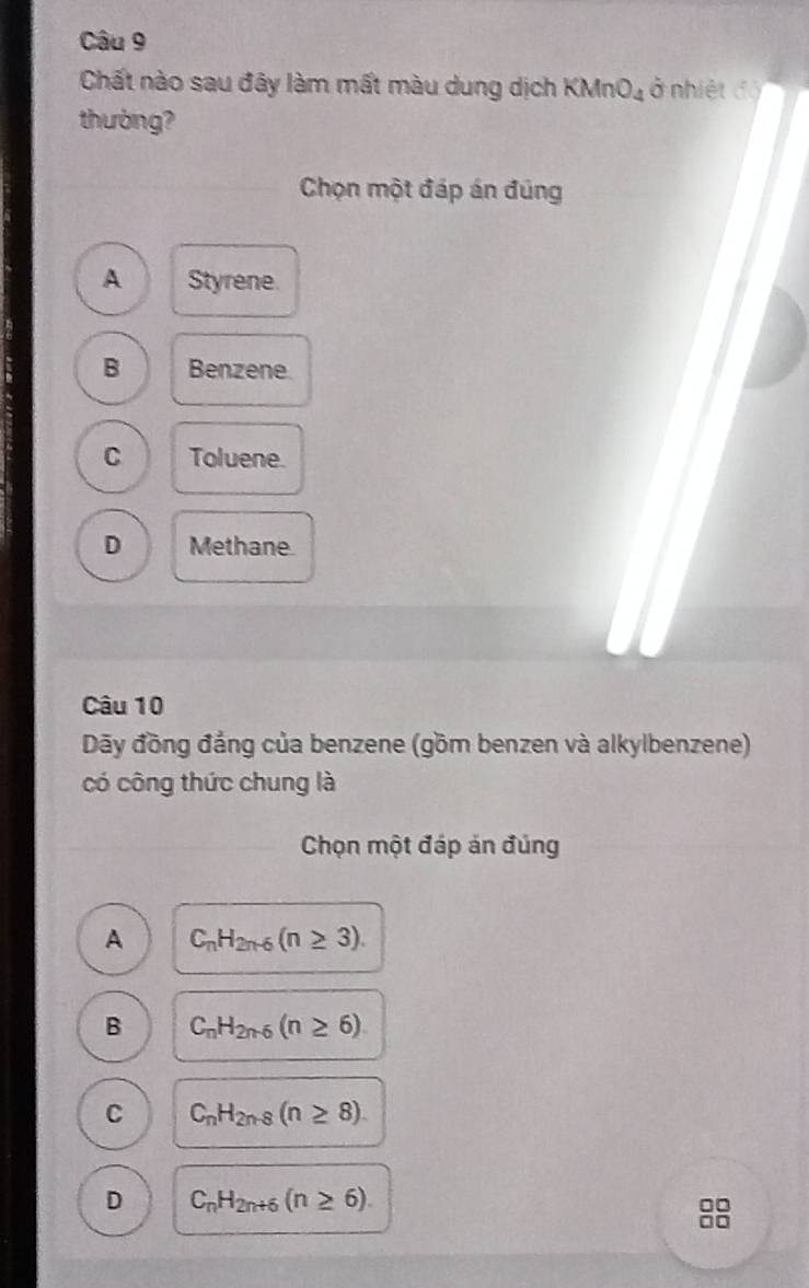 Chất nào sau đây làm mất màu dung dịch KMnO_4 ở nhiệt độ
thường?
Chọn một đáp án đúng
A Styrene.
B Benzene.
C Toluene.
D Methane.
Câu 10
Dãy đồng đẳng của benzene (gồm benzen và alkylbenzene)
có công thức chung là
Chọn một đáp án đúng
A C_nH_2n-6(n≥ 3).
B C_nH_2n-6(n≥ 6)
C C_nH_2n-8(n≥ 8).
D C_nH_2n+6(n≥ 6). 
88