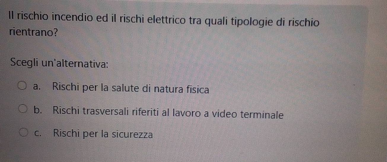 ll rischio incendio ed il rischi elettrico tra quali tipologie di rischio
rientrano?
Scegli un'alternativa:
a. Rischi per la salute di natura física
b. Rischi trasversali riferiti al lavoro a video terminale
c. Rischi per la sicurezza