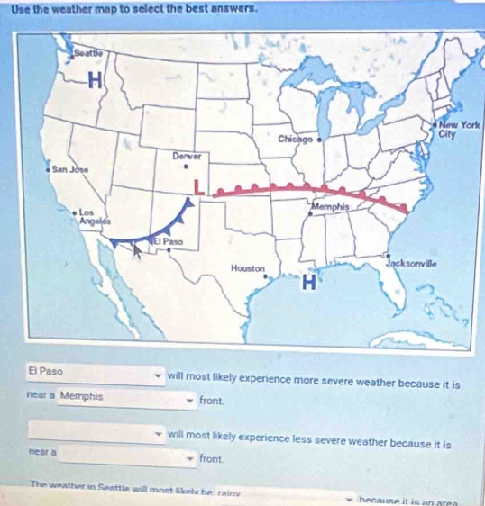 Use the weather map to select the best answers.
New York
7
El Paso will most likely experience more severe weather because it is
near a Memphis front.
will most likely experience less severe weather because it is
near a front.
The weather in Seattle will most likely berainy because it is an area