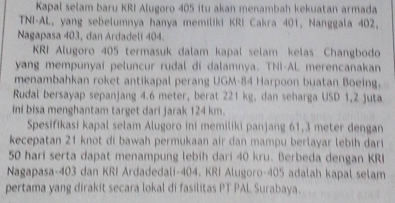 Kapal selam baru KRI Alugoro 405 itu akan menambah kekuatan armada 
TNI-AL, yang sebelumnya hanya memíliki KRI Cakra 401, Nanggala 402, 
Nagapasa 403, dan Ardadeli 404. 
KRI Alugoro 405 termasuk dalam kapal selam kelas Changbodo 
yang mempunyaí peluncur rudal di dalamnya. TNI-AL merencanakan 
menambahkan roket antikapal perang UGM- 84 Harpoon buatan Boeing, 
Rudal bersayap sepanjang 4.6 meter, berat 221 kg, dan seharga USD 1, 2 juta 
ini bisa menghantam target dari jarak 124 km. 
Spesifikasi kapal selam Alugoro ini memiliki panjang 61,3 meter dengan 
kecepatan 21 knot di bawah permukaan air dan mampu berlayar lebih dari
50 hari serta dapat menampung lebih dari 40 kru. Berbeda dengan KRI 
Nagapasa- 403 dan KRI Ardadedali- 404. KRI Alugoro- 405 adalah kapal selam 
pertama yang dirakit secara lokal di fasilitas PT PAL Surabaya.