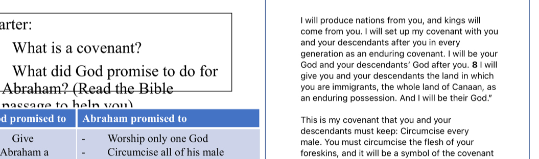 arter: I will produce nations from you, and kings will 
come from you. I will set up my covenant with you 
What is a covenant? and your descendants after you in every 
generation as an enduring covenant. I will be your 
What did God promise to do for 
God and your descendants' God after you. 8 I will 
give you and your descendants the land in which 
Abraham? (Read the Bible you are immigrants, the whole land of Canaan, as 
passage to heln you an enduring possession. And I will be their God." 
d promised to Abraham promised to This is my covenant that you and your 
descendants must keep: Circumcise every 
Give Worship only one God male. You must circumcise the flesh of your 
Abraham a Circumcise all of his male foreskins, and it will be a symbol of the covenant