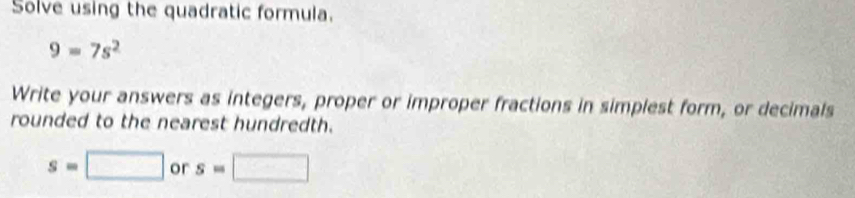 Solve using the quadratic formula.
9=7s^2
Write your answers as integers, proper or improper fractions in simplest form, or decimals 
rounded to the nearest hundredth.
s=□ or s=□