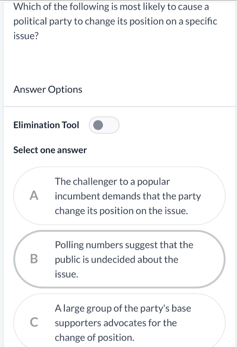 Which of the following is most likely to cause a
political party to change its position on a specifc
issue?
Answer Options
Elimination Tool
Select one answer
The challenger to a popular
A incumbent demands that the party
change its position on the issue.
Polling numbers suggest that the
B public is undecided about the
issue.
A large group of the party's base
C£supporters advocates for the
change of position.