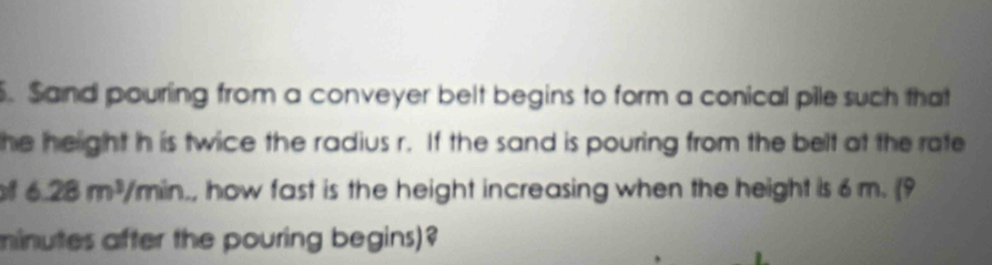 Sand pouring from a conveyer belt begins to form a conical pile such that 
the helight h is twice the radius r. If the sand is pouring from the belt at the rate 
of 6.28m^3/min., how fast is the height increasing when the height is 6 m. 9
minutes after the pouring begins)?