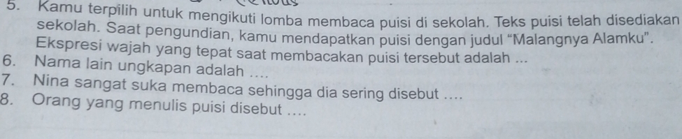 Kamu terpilih untuk mengikuti lomba membaca puisi di sekolah. Teks puisi telah disediakan 
sekolah. Saat pengundian, kamu mendapatkan puisi dengan judul “Malangnya Alamku”. 
Ekspresi wajah yang tepat saat membacakan puisi tersebut adalah ... 
6. Nama lain ungkapan adalah 
7. Nina sangat suka membaca sehingga dia sering disebut .... 
8. Orang yang menulis puisi disebut ....