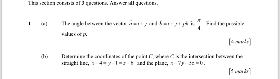 This section consists of 3 questions. Answer all questions. 
1 (a) The angle between the vector vector a=i+j and vector b=i+j+pk is  π /4 . Find the possible 
values of p. 
[4 marks] 
(b) Determine the coordinates of the point C, where C is the intersection between the 
straight line, x-4=y-1=z-6 and the plane, x-7y-5z=0. 
[5 marks]