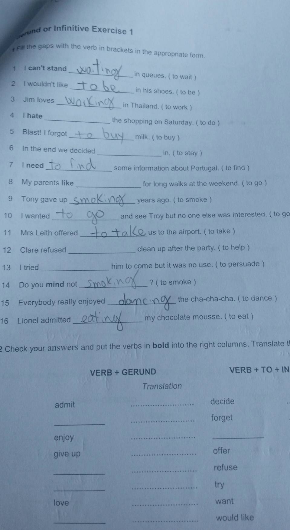 rund or Infinitive Exercise 1 
# Fill the gaps with the verb in brackets in the appropriate form. 
1 I can't stand_ in queues. ( to wait ) 
2 I wouldn't like _in his shoes. ( to be ) 
3 Jim loves _in Thailand. ( to work ) 
4 l hate _the shopping on Saturday. ( to do ) 
5 Blast! I forgot_ milk. ( to buy ) 
6 In the end we decided _in. ( to stay ) 
7 I need_ some information about Portugal. ( to find ) 
8 My parents like_ for long walks at the weekend. ( to go ) 
9 Tony gave up _years ago. ( to smoke ) 
_ 
10 I wanted and see Troy but no one else was interested. ( to go 
_ 
11 Mrs Leith offered us to the airport. ( to take ) 
_ 
12 Clare refused clean up after the party. ( to help ) 
13 I tried_ him to come but it was no use. ( to persuade ) 
14 Do you mind not_ ? ( to smoke ) 
15 Everybody really enjoyed _the cha-cha-cha. ( to dance ) 
16 Lionel admitted_ my chocolate mousse. ( to eat ) 
2 Check your answers and put the verbs in bold into the right columns. Translate t 
VERB + GERUND VERB + TO + IN 
Translation 
admit 
_ 
decide 
_ 
_forget 
enjoy 
__ 
give up 
_offer 
_ 
_ 
refuse 
_ 
_ 
try 
love _want 
_ 
_would like