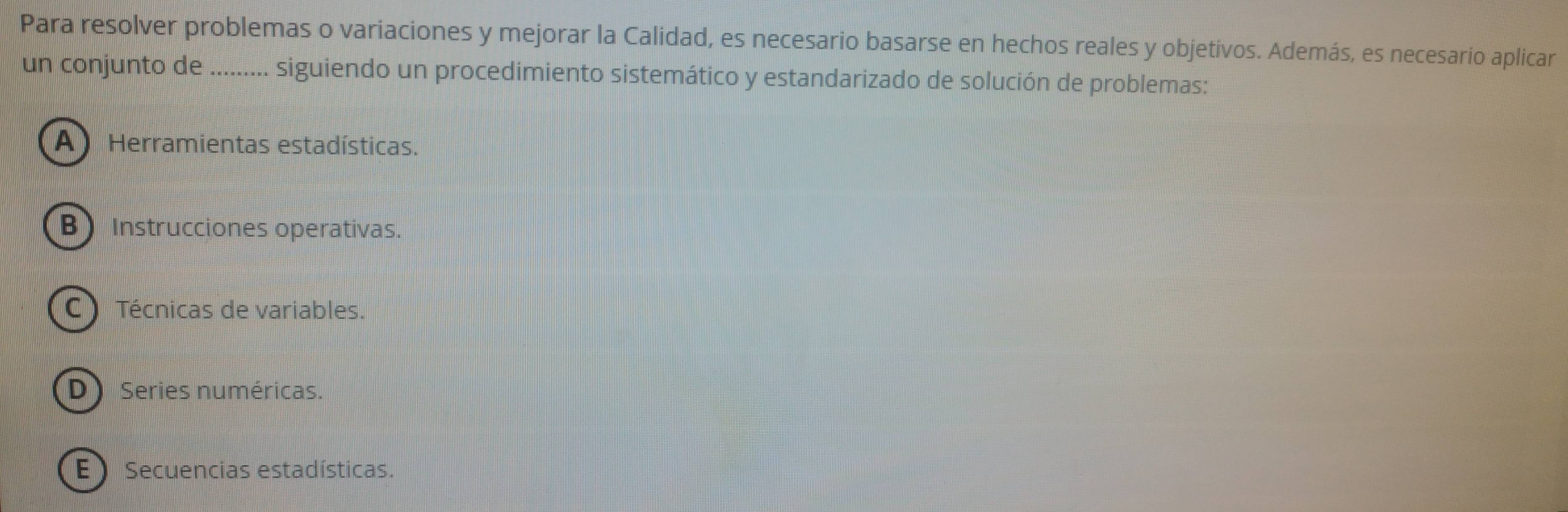 Para resolver problemas o variaciones y mejorar la Calidad, es necesario basarse en hechos reales y objetivos. Además, es necesario aplicar
un conjunto de ......... siguiendo un procedimiento sistemático y estandarizado de solución de problemas:
A) Herramientas estadísticas.
B Instrucciones operativas.
C ) Técnicas de variables.
D Series numéricas.
E  Secuencias estadísticas.