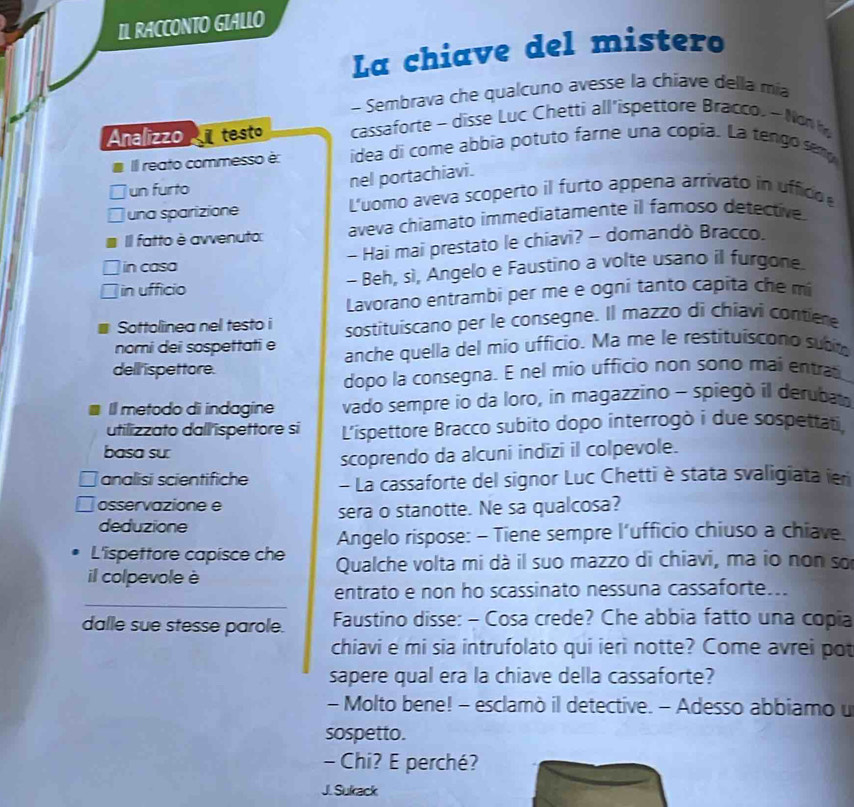 IL RACCONTO GIALLO
La chiave del mistero
- Sembrava che qualcuno avesse la chiave della mía
Analizzo   testo cassaforte - disse Luc Chetti all'ispettore Bracco. - Non
IIl reato commesso è: idea di come abbia potuto farne una copia. La tengo semp
un furto
nel portachiavi.
una sparizione L'uomo aveva scoperto il furto appena arrivato in uffico
II fatto è avvenuto: aveva chiamato immediatamente il famoso detective.
in casa - Hai mai prestato le chiavi? - domandò Bracco.
in ufficio - Beh, sì, Angelo e Faustino a volte usano il furgone.
Lavorano entrambi per me e ogni tanto capita che m
Sottolinea nel testo i sostituiscano per le consegne. Il mazzo di chiavi contiere
nomi dei sospettati e anche quella del mío ufficio. Ma me le restituiscono subt
dell ispettore.
dopo la consegna. E nel mio ufficio non sono mai entrat
I metodo di indagine vado sempre io da loro, in magazzino - spiegò il derubat
utilizzato dall ispettore si L’ispettore Bracco subito dopo interrogò i due sospettati.
basa su:
scoprendo da alcuni indizi il colpevole.
analisi scientifiche - La cassaforte del signor Luc Chetti è stata svaligiata ien
osservazione e
deduzione sera o stanotte. Ne sa qualcosa?
Angelo rispose: - Tiene sempre l’ufficio chiuso a chiave.
L'ispettore capisce che Qualche volta mi dà il suo mazzo di chiavi, ma io non sơ
il colpevole è
_
entrato e non ho scassinato nessuna cassaforte...
dalle sue stesse parole.  Faustino disse: - Cosa crede? Che abbia fatto una copia
chiavi e mi sia intrufolato qui ierì notte? Come avrei pot
sapere qual era la chiave della cassaforte?
- Molto bene! - esclamò il detective. - Adesso abbiamo u
sospetto.
- Chi? E perché?
J. Sukack