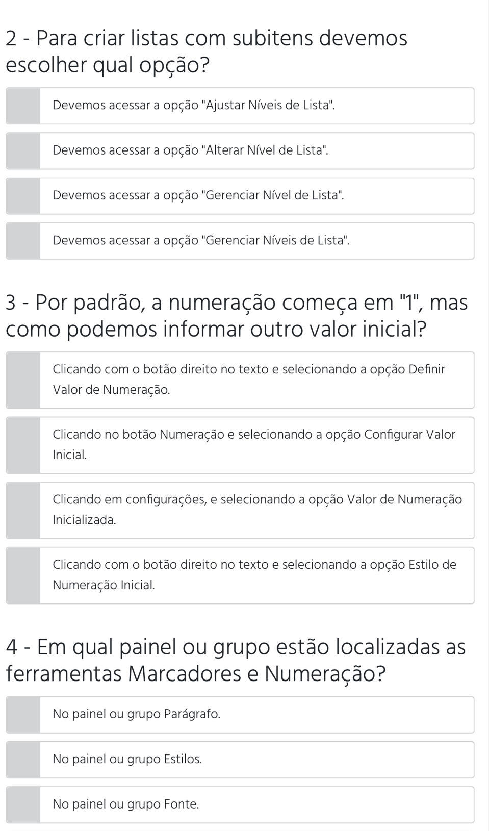 Para criar listas com subitens devemos
escolher qual opção?
Devemos acessar a opção "Ajustar Níveis de Lista".
Devemos acessar a opção "Alterar Nível de Lista".
Devemos acessar a opção "Gerenciar Nível de Lista".
Devemos acessar a opção "Gerenciar Níveis de Lista".
3 - Por padrão, a numeração começa em ' 1 ', mas
como podemos informar outro valor inicial?
Clicando com o botão direito no texto e selecionando a opção Definir
Valor de Numeração.
Clicando no botão Numeração e selecionando a opção Configurar Valor
Inicial.
Clicando em configurações, e selecionando a opção Valor de Numeração
Inicializada.
Clicando com o botão direito no texto e selecionando a opção Estilo de
Numeração Inicial.
4 - Em qual painel ou grupo estão localizadas as
ferramentas Marcadores e Numeração?
No painel ou grupo Parágrafo.
No painel ou grupo Estilos.
No painel ou grupo Fonte.