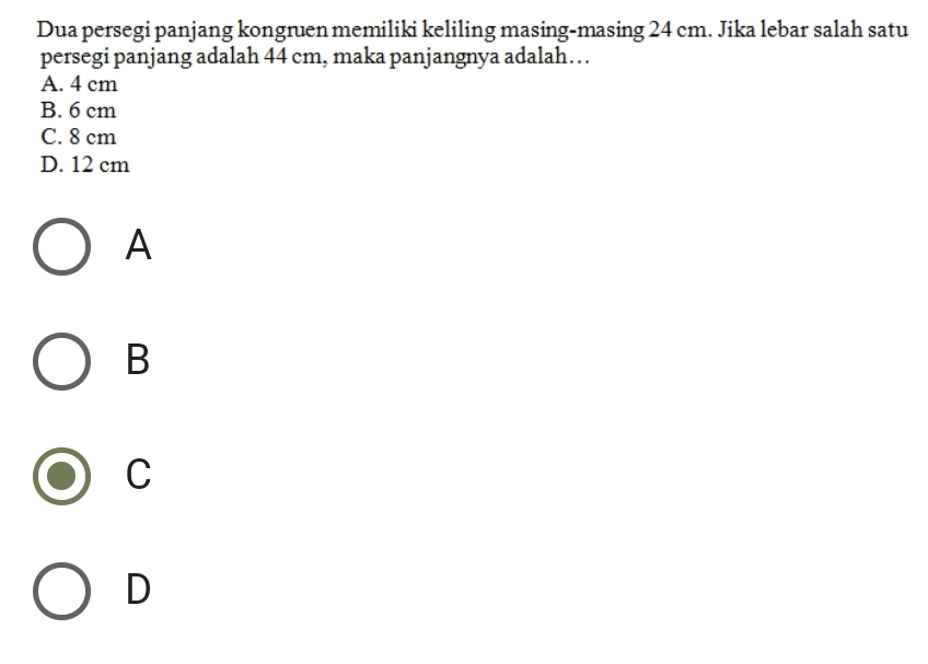 Dua persegi panjang kongruen memiliki keliling masing-masing 24 cm. Jika lebar salah satu
persegi panjang adalah 44 cm, maka panjangnya adalah…
A. 4 cm
B. 6 cm
C. 8 cm
D. 12 cm
A
B
C
D