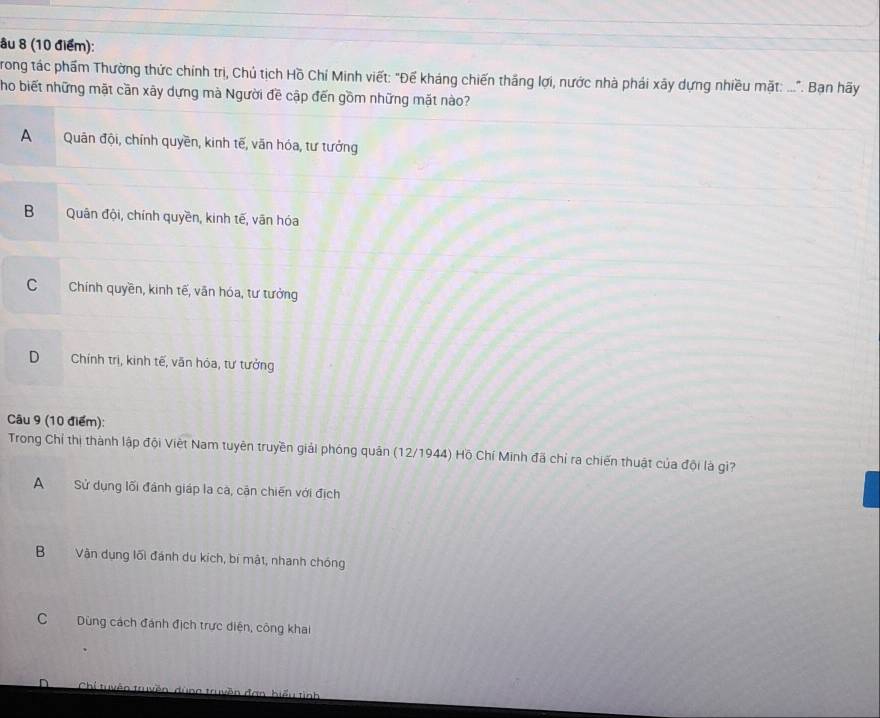 âu 8 (10 điểm):
rong tác phẩm Thường thức chính trị, Chủ tịch Hồ Chí Minh viết: "Đế kháng chiến thắng lợi, nước nhà phái xây dựng nhiều mặt: ...". Bạn hãy
Tho biết những mặt cần xây dựng mà Người đề cập đến gồm những mặt nào?
A Quân đội, chính quyền, kinh tế, văn hóa, tư tưởng
B Quân đội, chính quyền, kinh tế, vân hóa
C Chính quyền, kinh tế, văn hóa, tư tưởng
D Chính trị, kinh tế, văn hóa, tư tưởng
Câu 9 (10 điểm):
Trong Chỉ thị thành lập đội Việt Nam tuyên truyền giải phóng quân (12/1944) Hồ Chí Minh đã chỉ ra chiến thuật của đội là gi?
A Sử dụng lối đánh giáp la cá, cận chiến với địch
B Vận dụng lối đánh du kích, bí mật, nhanh chóng
C Dùng cách đánh địch trực diện, công khai