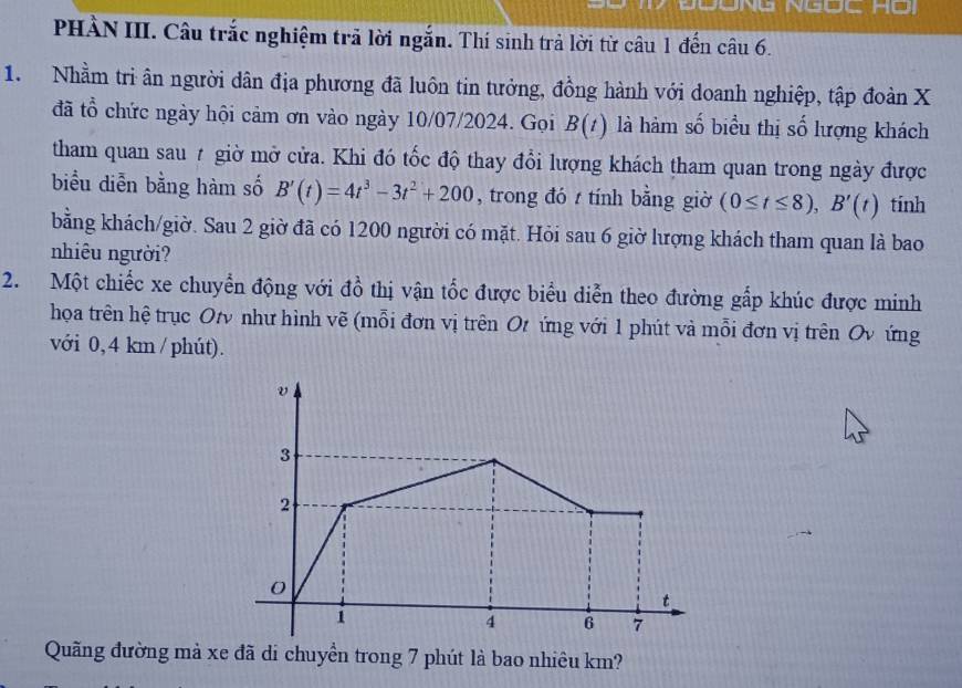 PHÀN III. Câu trắc nghiệm trã lời ngắn. Thí sinh trả lời từ câu 1 đến câu 6. 
1. Nhằm tri ân người dân địa phương đã luôn tin tưởng, đồng hành với doanh nghiệp, tập đoàn X
đã tổ chức ngày hội cảm ơn vào ngày 10/07/2024. Gọi B(t) là hàm số biểu thị số lượng khách 
tham quan sau 7 giờ mở cửa. Khi đó tốc độ thay đổi lượng khách tham quan trong ngày được 
biểu diễn bằng hàm số B'(t)=4t^3-3t^2+200 , trong đó / tính bằng giờ (0≤ t≤ 8), B'(t) tính 
bằng khách/giờ. Sau 2 giờ đã có 1200 người có mặt. Hỏi sau 6 giờ lượng khách tham quan là bao 
nhiêu người? 
2. Một chiếc xe chuyển động với đồ thị vận tốc được biểu diễn theo đường gắp khúc được minh 
họa trên hệ trục Ot như hình vẽ (mỗi đơn vị trên Ot ứng với 1 phút và mỗi đơn vị trên Ov ứng 
với 0,4 km / phút). 
Quãng đường mả xe đã di chuyền trong 7 phút là bao nhiêu km?