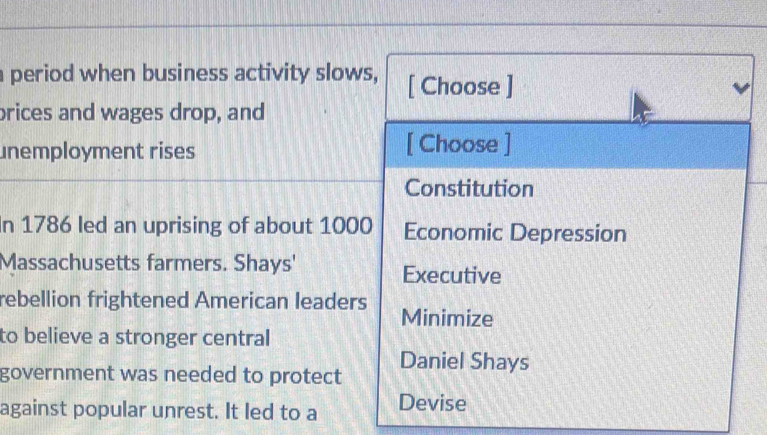 a period when business activity slows, [ Choose ]
brices and wages drop, and
unemployment rises
[ Choose ]
Constitution
In 1786 led an uprising of about 1000 Economic Depression
Massachusetts farmers. Shays'
Executive
rebellion frightened American leaders
Minimize
to believe a stronger central
government was needed to protect
Daniel Shays
against popular unrest. It led to a
Devise