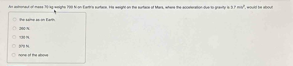 An astronaut of mass 70 kg weighs 700 N on Earth's surface. His weight on the surface of Mars, where the acceleration due to gravity is 3.7m/s^2 , would be about
the same as on Earth.
260 N.
130 N.
370 N.
none of the above