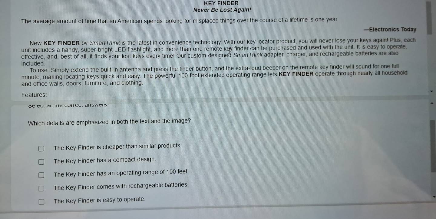 KEY FINDER
Never Be Lost Again!
The average amount of time that an American spends looking for misplaced things over the course of a lifetime is one year.
—Electronics Today
New KEY FINDER by SmartThink is the latest in convenience technology. With our key locator product, you will never lose your keys again! Plus, each
unit includes a handy, super-bright LED flashlight, and more than one remote key finder can be purchased and used with the unit. It is easy to operate,
effective, and, best of all, it finds your lost keys every time! Our custom-designed SmartThink adapter, charger, and rechargeable batteries are also
included
To use: Simply extend the built-in antenna and press the finder button, and the extra-loud beeper on the remote key finder will sound for one full
minute, making locating keys quick and easy. The powerful 100-foot extended operating range lets KEY FINDER operate through nearly all household
and office walls, doors, furniture, and clothing
Features:
select ail the correct answers.
Which details are emphasized in both the text and the image?
The Key Finder is cheaper than similar products.
The Key Finder has a compact design.
The Key Finder has an operating range of 100 feet.
The Key Finder comes with rechargeable batteries.
The Key Finder is easy to operate.